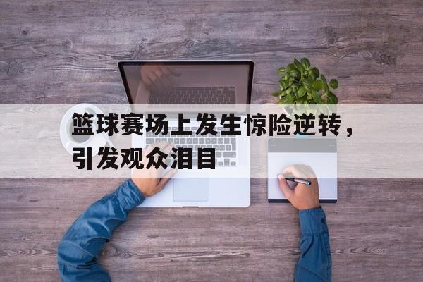 关于篮球赛场上发生惊险逆转，引发观众泪目的信息