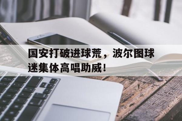 国安打破进球荒，波尔图球迷集体高唱助威！国安打破进球荒,波尔图球迷集体高唱助威是真的吗