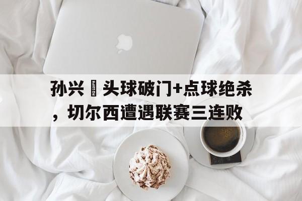 孙兴慜头球破门+点球绝杀，切尔西遭遇联赛三连败